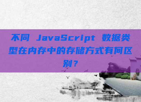 不同 JavaScript 数据类型在内存中的存储方式有何区别?