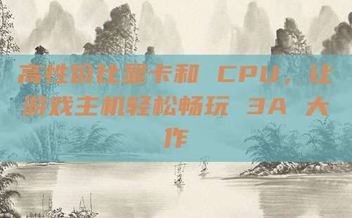 高性价比显卡和 CPU,让游戏主机轻松畅玩 3A 大作