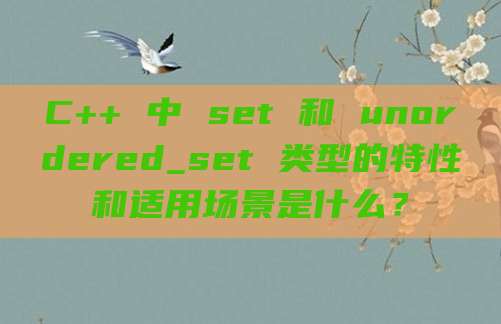 C++ 中 set 和 unordered_set 类型的特性和适用场景是什么?