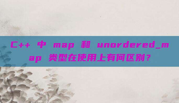 C++ 中 map 和 unordered_map 类型在使用上有何区别?