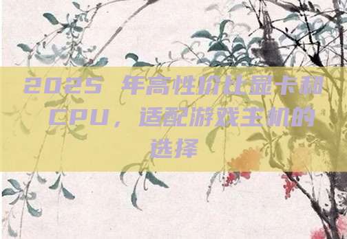2025 年高性价比显卡和 CPU,适配游戏主机的选择