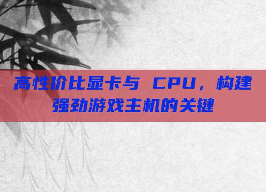 高性价比显卡与 CPU,构建强劲游戏主机的关键