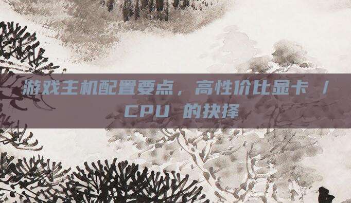 游戏主机配置要点,高性价比显卡 / CPU 的抉择