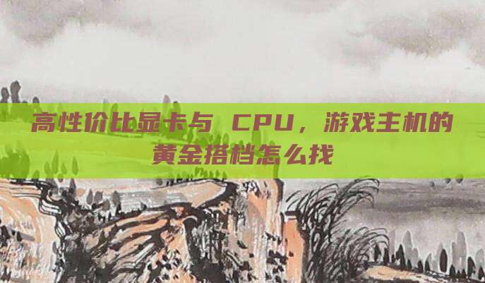 高性价比显卡与 CPU,游戏主机的黄金搭档怎么找