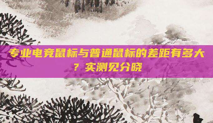 专业电竞鼠标与普通鼠标的差距有多大?实测见分晓