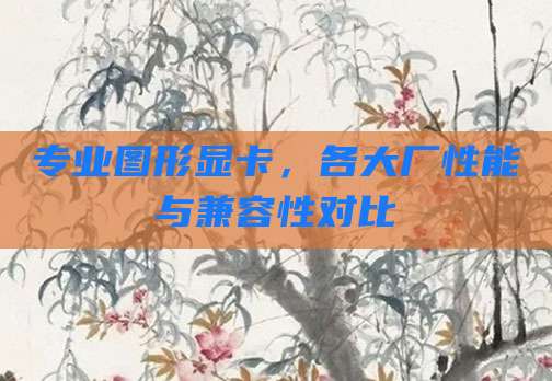 专业图形显卡,各大厂性能与兼容性对比