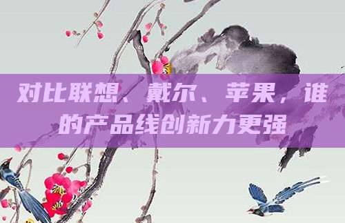 对比联想、戴尔、苹果,谁的产品线创新力更强
