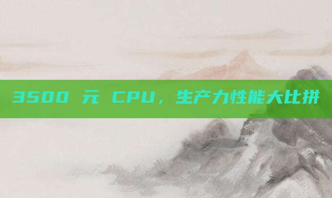 3500 元 CPU,生产力性能大比拼