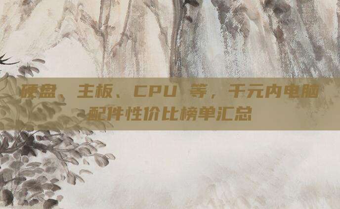 硬盘、主板、CPU 等,千元内电脑配件性价比榜单汇总