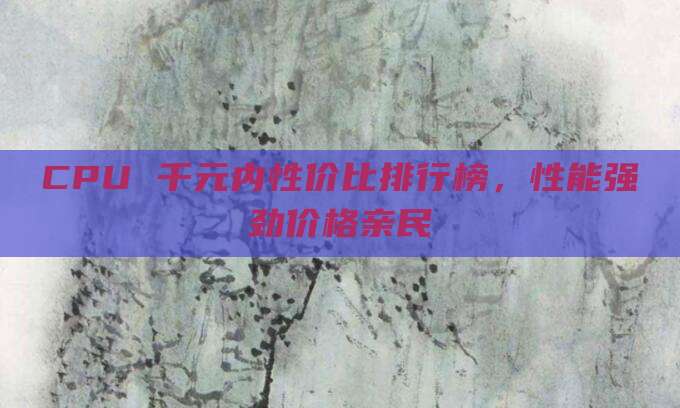 CPU 千元内性价比排行榜,性能强劲价格亲民