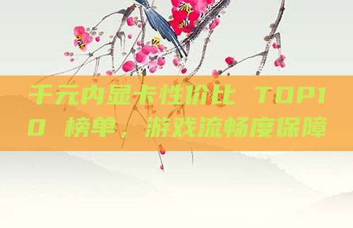 千元内显卡性价比 TOP10 榜单,游戏流畅度保障