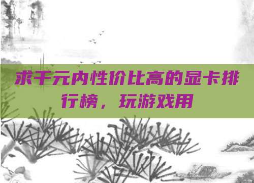 求千元内性价比高的显卡排行榜,玩游戏用