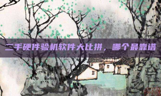 二手硬件验机软件大比拼,哪个最靠谱