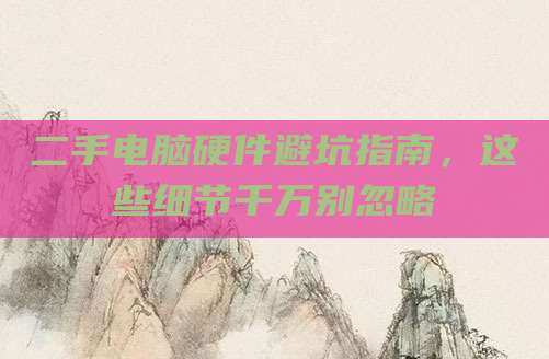 二手电脑硬件避坑指南,这些细节千万别忽略