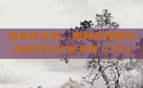 组游戏主机,如何在预算内选高性价比显卡和 CPU