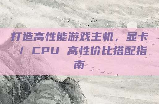 打造高性能游戏主机,显卡 / CPU 高性价比搭配指南