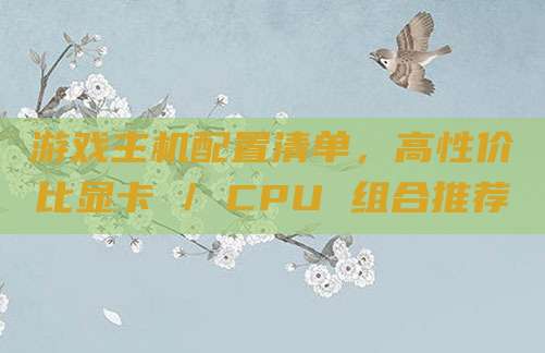游戏主机配置清单,高性价比显卡 / CPU 组合推荐