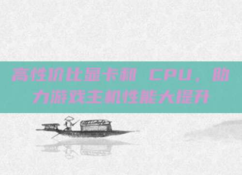 高性价比显卡和 CPU,助力游戏主机性能大提升