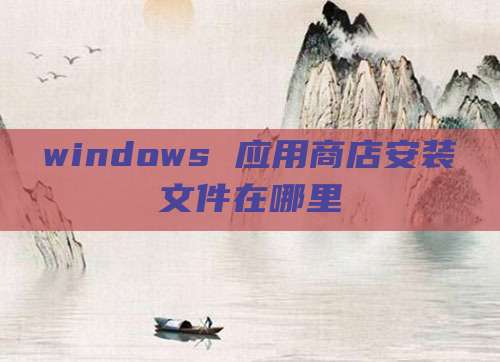 windows 应用商店安装文件在哪里
