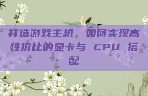 打造游戏主机,如何实现高性价比的显卡与 CPU 搭配