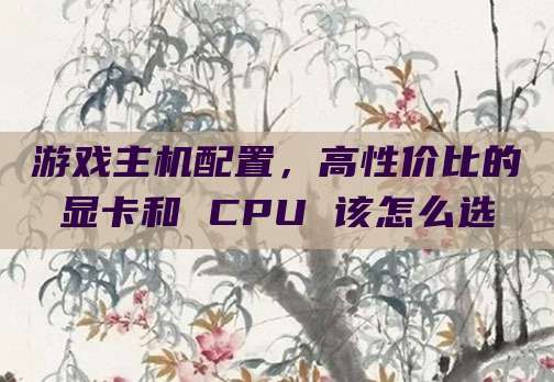 游戏主机配置,高性价比的显卡和 CPU 该怎么选