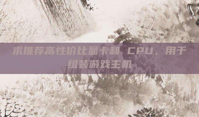 求推荐高性价比显卡和 CPU,用于组装游戏主机