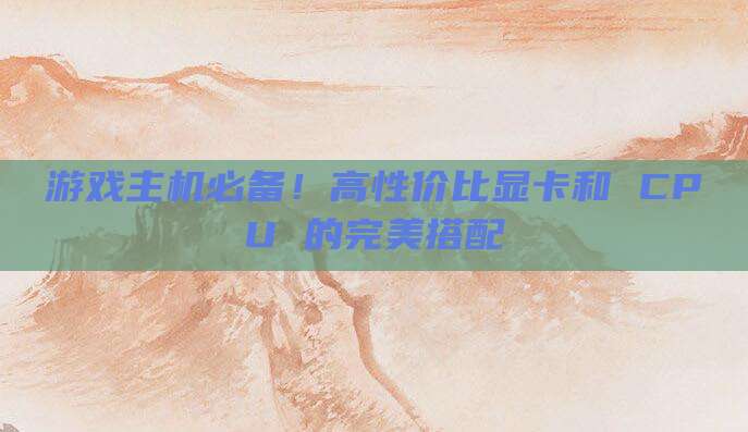 游戏主机必备!高性价比显卡和 CPU 的完美搭配