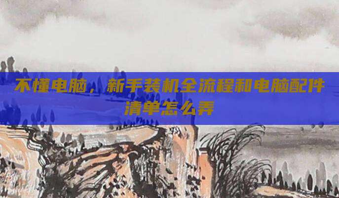 不懂电脑,新手装机全流程和电脑配件清单怎么弄
