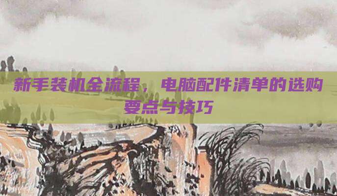 新手装机全流程,电脑配件清单的选购要点与技巧