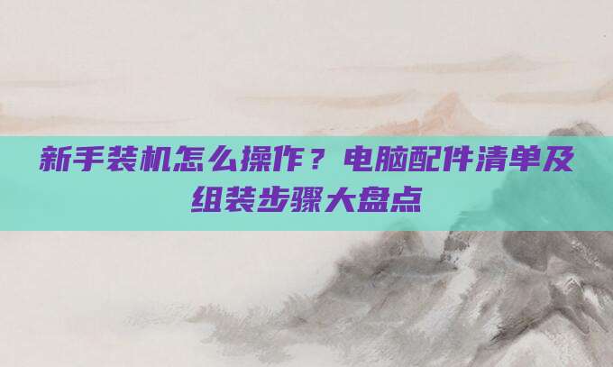 新手装机怎么操作?电脑配件清单及组装步骤大盘点