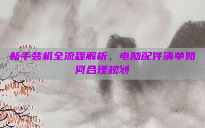 新手装机全流程解析,电脑配件清单如何合理规划