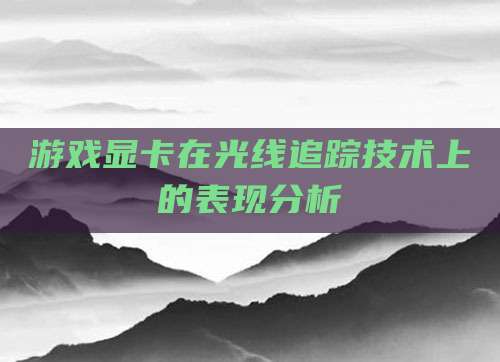 游戏显卡在光线追踪技术上的表现分析
