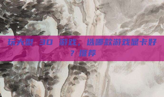 玩大型 3D 游戏,选哪款游戏显卡好?推荐