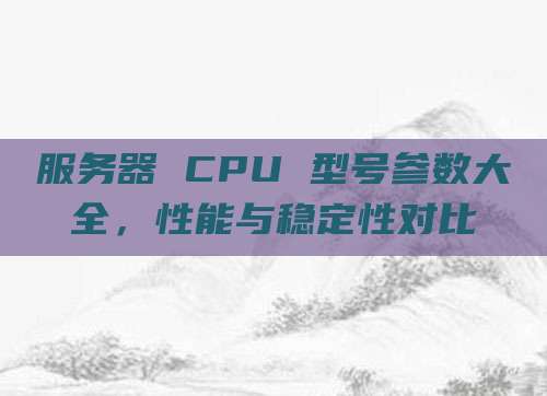 服务器 CPU 型号参数大全,性能与稳定性对比