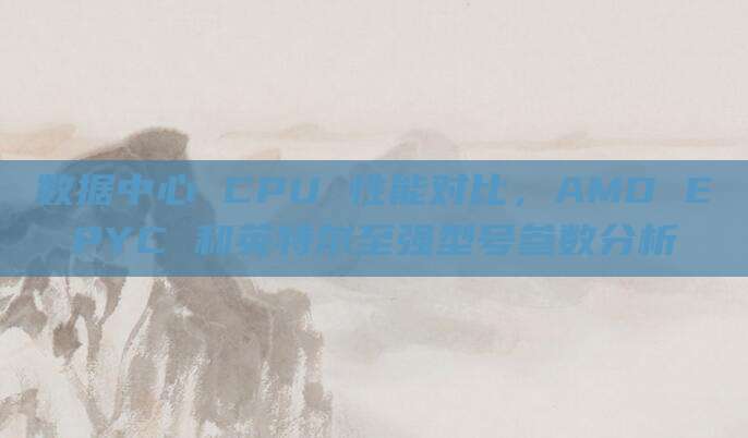数据中心 CPU 性能对比,AMD EPYC 和英特尔至强型号参数分析