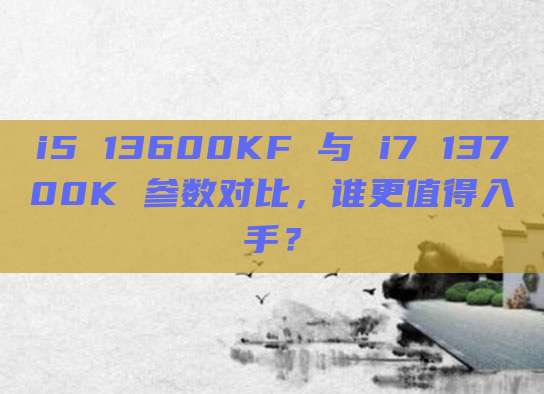 i5 13600KF 与 i7 13700K 参数对比,谁更值得入手?