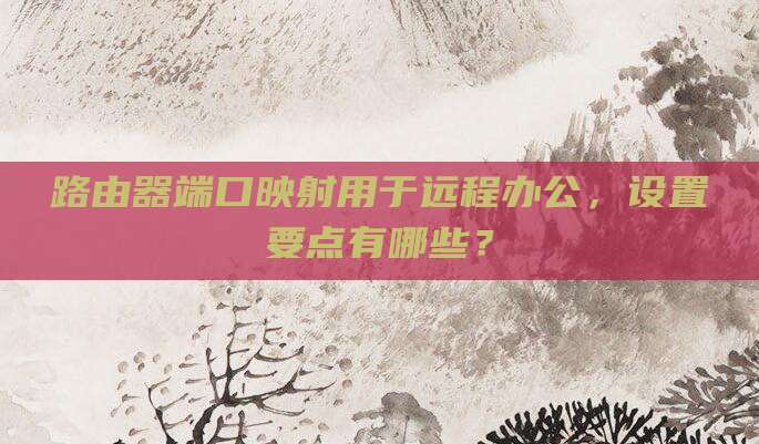 路由器端口映射用于远程办公,设置要点有哪些?