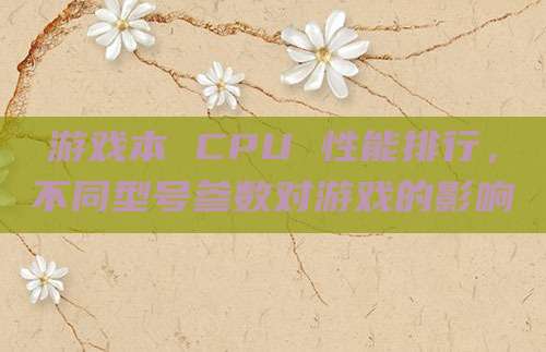游戏本 CPU 性能排行,不同型号参数对游戏的影响