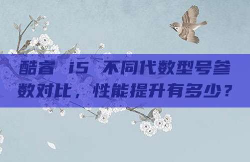 酷睿 i5 不同代数型号参数对比,性能提升有多少?