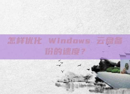 怎样优化 Windows 云盘备份的速度?