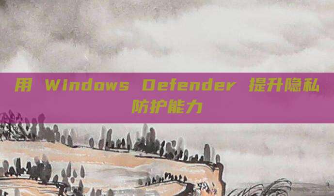 用 Windows Defender 提升隐私防护能力