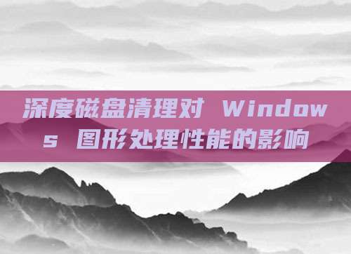 深度磁盘清理对 Windows 图形处理性能的影响