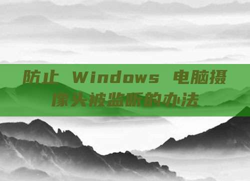 防止 Windows 电脑摄像头被监听的办法