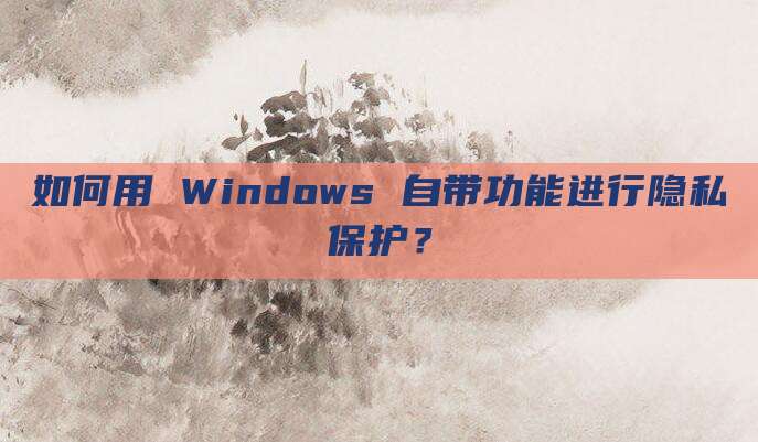 如何用 Windows 自带功能进行隐私保护?
