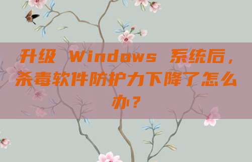 升级 Windows 系统后,杀毒软件防护力下降了怎么办?