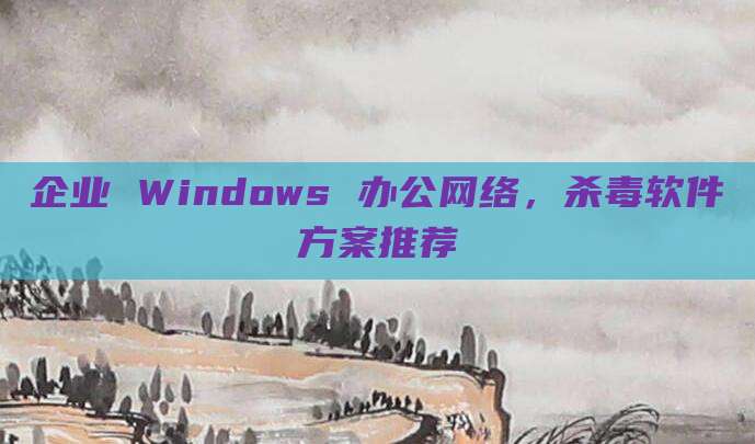 企业 Windows 办公网络,杀毒软件方案推荐