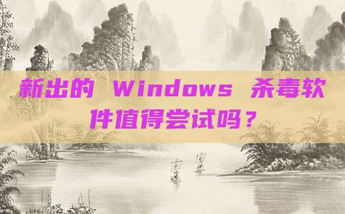 新出的 Windows 杀毒软件值得尝试吗?