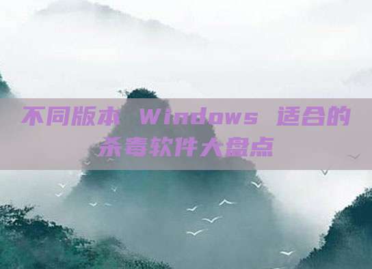 不同版本 Windows 适合的杀毒软件大盘点
