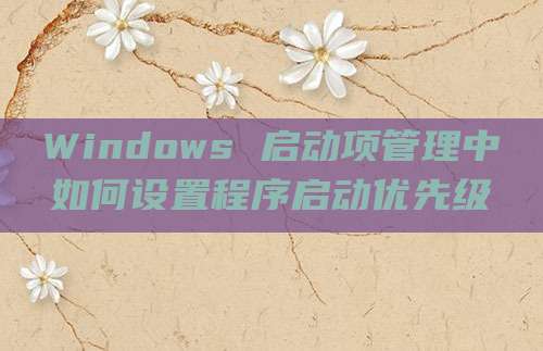 Windows 启动项管理中如何设置程序启动优先级