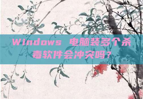 Windows 电脑装多个杀毒软件会冲突吗?